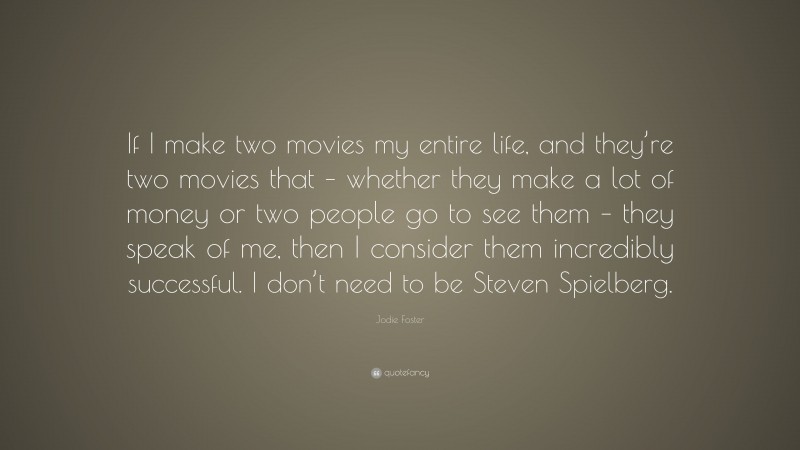 Jodie Foster Quote: “If I make two movies my entire life, and they’re two movies that – whether they make a lot of money or two people go to see them – they speak of me, then I consider them incredibly successful. I don’t need to be Steven Spielberg.”