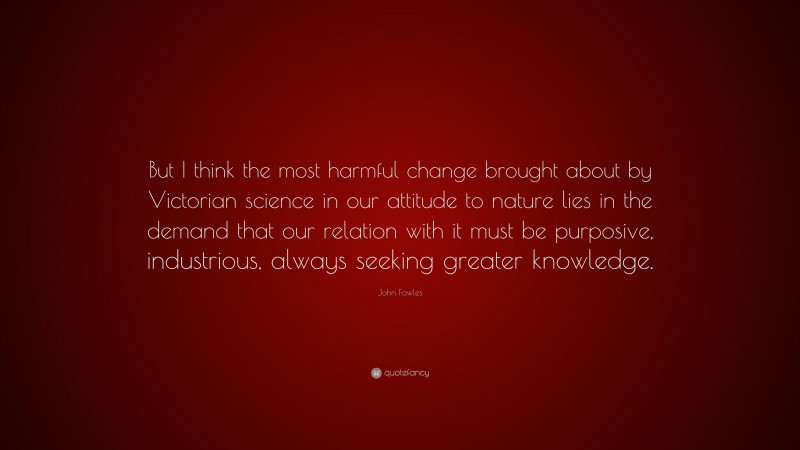 John Fowles Quote: “But I think the most harmful change brought about by Victorian science in our attitude to nature lies in the demand that our relation with it must be purposive, industrious, always seeking greater knowledge.”