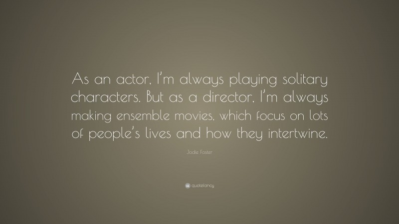 Jodie Foster Quote: “As an actor, I’m always playing solitary characters. But as a director, I’m always making ensemble movies, which focus on lots of people’s lives and how they intertwine.”