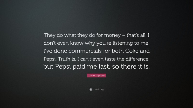 Dave Chappelle Quote: “They do what they do for money – that’s all. I don’t even know why you’re listening to me. I’ve done commercials for both Coke and Pepsi. Truth is, I can’t even taste the difference, but Pepsi paid me last, so there it is.”