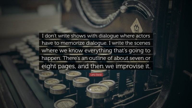Larry David Quote: “I don’t write shows with dialogue where actors have to memorize dialogue. I write the scenes where we know everything that’s going to happen. There’s an outline of about seven or eight pages, and then we improvise it.”