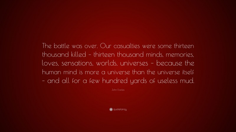John Fowles Quote: “The battle was over. Our casualties were some thirteen thousand killed – thirteen thousand minds, memories, loves, sensations, worlds, universes – because the human mind is more a universe than the universe itself – and all for a few hundred yards of useless mud.”