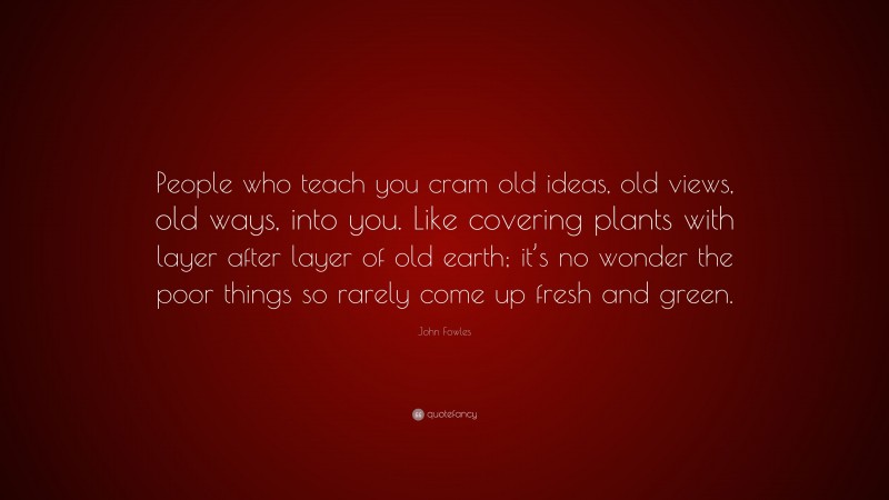 John Fowles Quote: “People who teach you cram old ideas, old views, old ways, into you. Like covering plants with layer after layer of old earth; it’s no wonder the poor things so rarely come up fresh and green.”