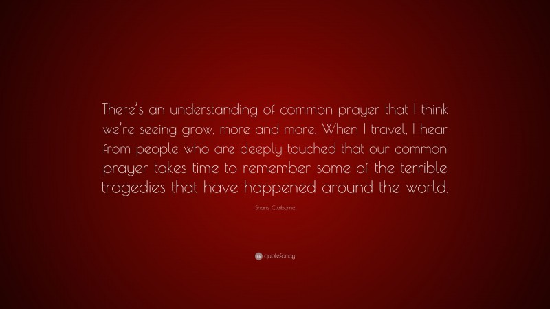 Shane Claiborne Quote: “There’s an understanding of common prayer that I think we’re seeing grow, more and more. When I travel, I hear from people who are deeply touched that our common prayer takes time to remember some of the terrible tragedies that have happened around the world.”