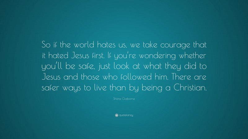Shane Claiborne Quote: “So if the world hates us, we take courage that it hated Jesus first. If you’re wondering whether you’ll be safe, just look at what they did to Jesus and those who followed him. There are safer ways to live than by being a Christian.”