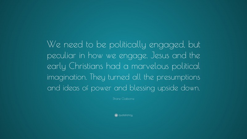 Shane Claiborne Quote: “We need to be politically engaged, but peculiar in how we engage. Jesus and the early Christians had a marvelous political imagination. They turned all the presumptions and ideas of power and blessing upside down.”