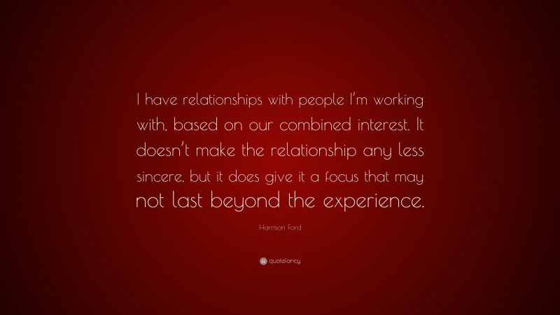 Harrison Ford Quote: “I have relationships with people I’m working with, based on our combined interest. It doesn’t make the relationship any less sincere, but it does give it a focus that may not last beyond the experience.”