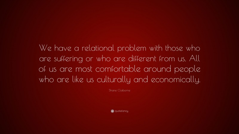 Shane Claiborne Quote: “We have a relational problem with those who are suffering or who are different from us. All of us are most comfortable around people who are like us culturally and economically.”