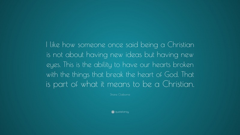 Shane Claiborne Quote: “I like how someone once said being a Christian is not about having new ideas but having new eyes. This is the ability to have our hearts broken with the things that break the heart of God. That is part of what it means to be a Christian.”