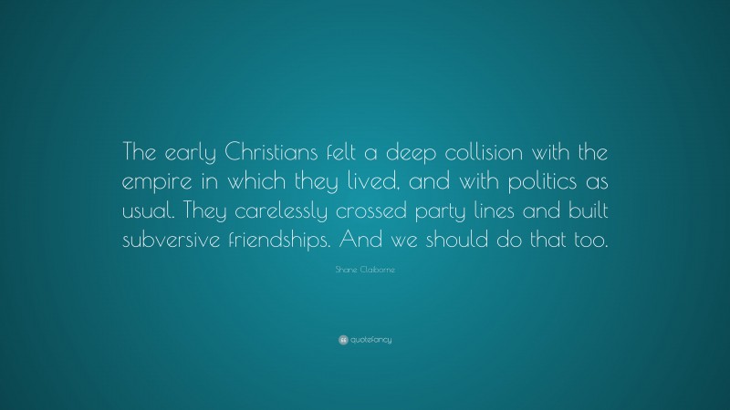 Shane Claiborne Quote: “The early Christians felt a deep collision with the empire in which they lived, and with politics as usual. They carelessly crossed party lines and built subversive friendships. And we should do that too.”
