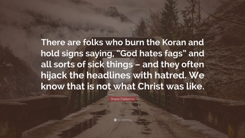 Shane Claiborne Quote: “There are folks who burn the Koran and hold signs saying, “God hates fags” and all sorts of sick things – and they often hijack the headlines with hatred. We know that is not what Christ was like.”