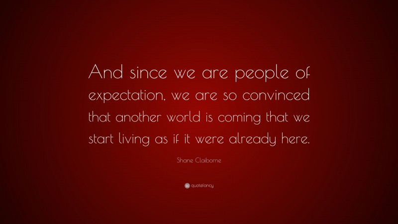 Shane Claiborne Quote: “And since we are people of expectation, we are so convinced that another world is coming that we start living as if it were already here.”
