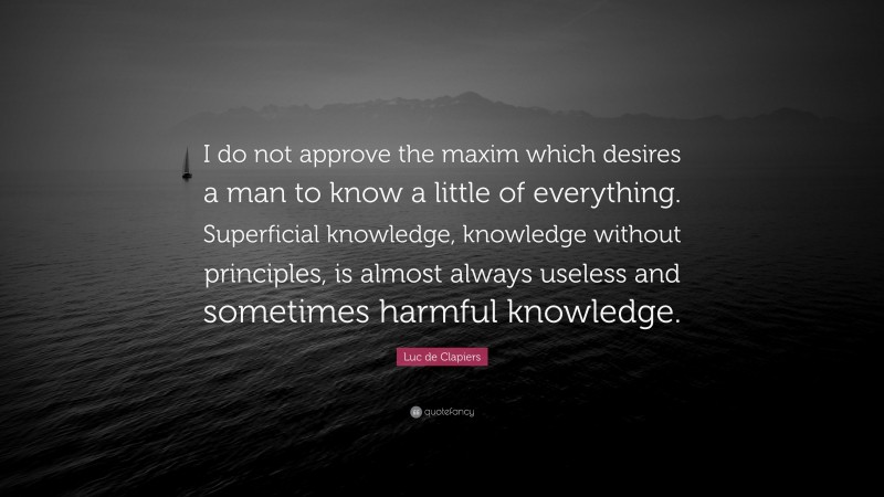 Luc de Clapiers Quote: “I do not approve the maxim which desires a man to know a little of everything. Superficial knowledge, knowledge without principles, is almost always useless and sometimes harmful knowledge.”