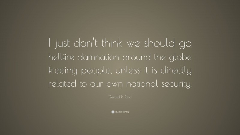 Gerald R. Ford Quote: “I just don’t think we should go hellfire damnation around the globe freeing people, unless it is directly related to our own national security.”