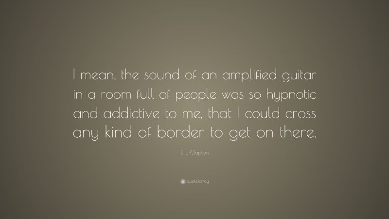 Eric Clapton Quote: “I mean, the sound of an amplified guitar in a room full of people was so hypnotic and addictive to me, that I could cross any kind of border to get on there.”
