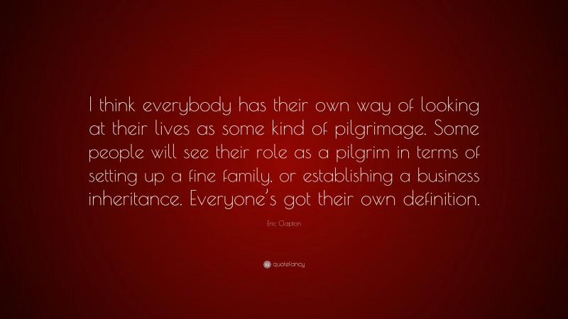 Eric Clapton Quote: “I think everybody has their own way of looking at their lives as some kind of pilgrimage. Some people will see their role as a pilgrim in terms of setting up a fine family, or establishing a business inheritance. Everyone’s got their own definition.”