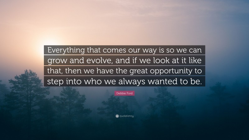 Debbie Ford Quote: “Everything that comes our way is so we can grow and evolve, and if we look at it like that, then we have the great opportunity to step into who we always wanted to be.”