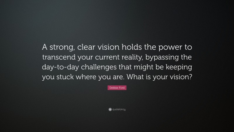 Debbie Ford Quote: “A strong, clear vision holds the power to transcend your current reality, bypassing the day-to-day challenges that might be keeping you stuck where you are. What is your vision?”