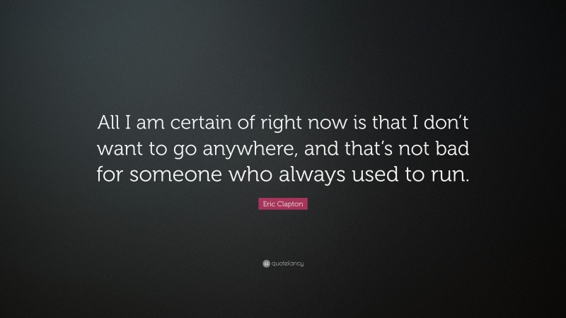 Eric Clapton Quote: “All I am certain of right now is that I don’t want to go anywhere, and that’s not bad for someone who always used to run.”