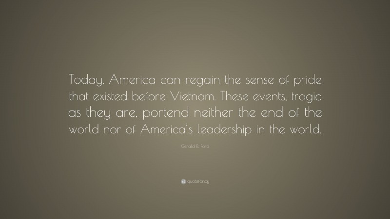 Gerald R. Ford Quote: “Today, America can regain the sense of pride that existed before Vietnam. These events, tragic as they are, portend neither the end of the world nor of America’s leadership in the world.”