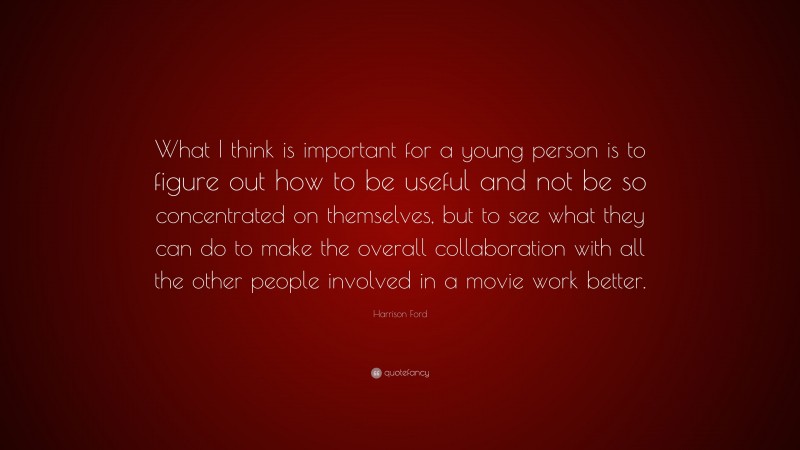 Harrison Ford Quote: “What I think is important for a young person is to figure out how to be useful and not be so concentrated on themselves, but to see what they can do to make the overall collaboration with all the other people involved in a movie work better.”