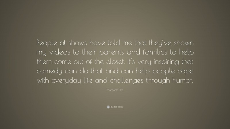 Margaret Cho Quote: “People at shows have told me that they’ve shown my videos to their parents and families to help them come out of the closet. It’s very inspiring that comedy can do that and can help people cope with everyday life and challenges through humor.”