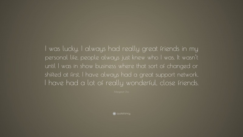 Margaret Cho Quote: “I was lucky. I always had really great friends in my personal life, people always just knew who I was. It wasn’t until I was in show business where that sort of changed or shifted at first. I have always had a great support network. I have had a lot of really wonderful, close friends.”