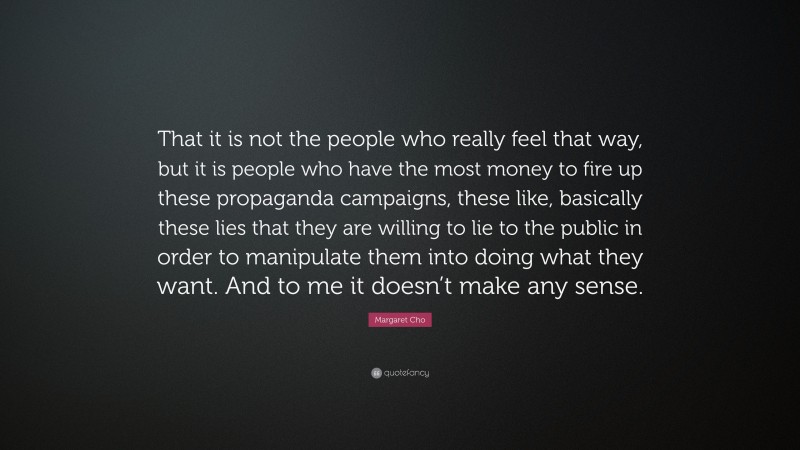 Margaret Cho Quote: “That it is not the people who really feel that way, but it is people who have the most money to fire up these propaganda campaigns, these like, basically these lies that they are willing to lie to the public in order to manipulate them into doing what they want. And to me it doesn’t make any sense.”