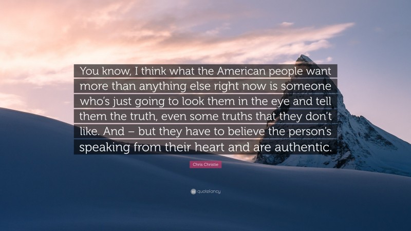 Chris Christie Quote: “You know, I think what the American people want more than anything else right now is someone who’s just going to look them in the eye and tell them the truth, even some truths that they don’t like. And – but they have to believe the person’s speaking from their heart and are authentic.”