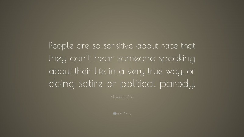 Margaret Cho Quote: “People are so sensitive about race that they can’t hear someone speaking about their life in a very true way, or doing satire or political parody.”