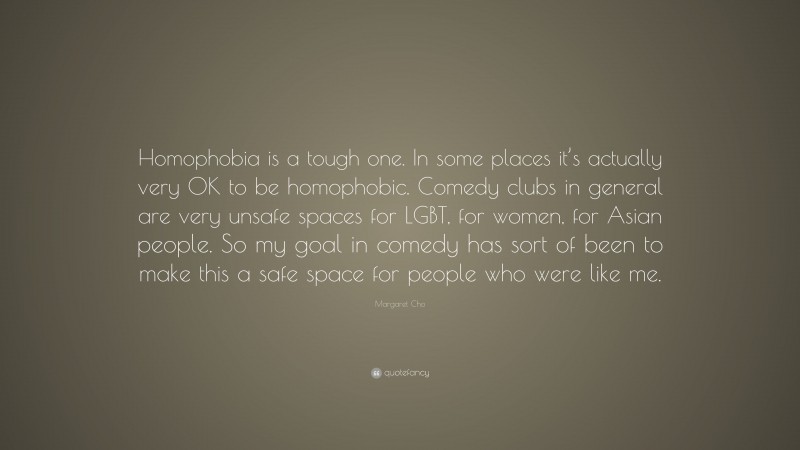 Margaret Cho Quote: “Homophobia is a tough one. In some places it’s actually very OK to be homophobic. Comedy clubs in general are very unsafe spaces for LGBT, for women, for Asian people. So my goal in comedy has sort of been to make this a safe space for people who were like me.”