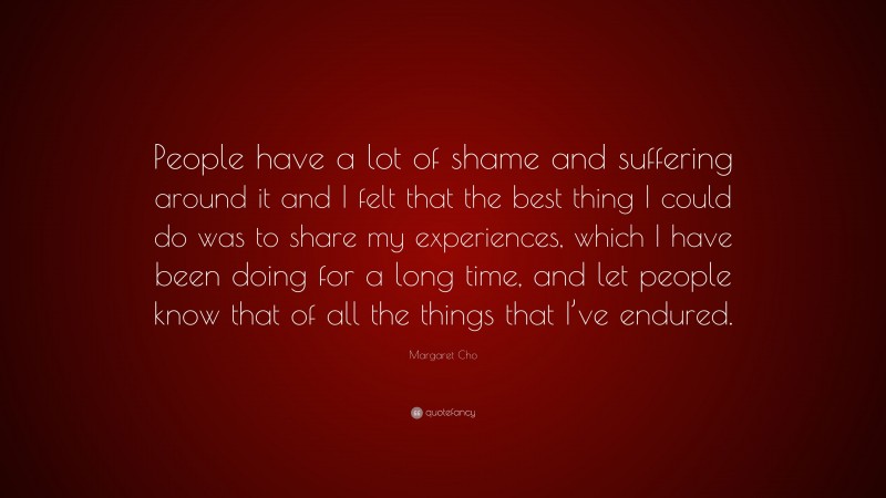 Margaret Cho Quote: “People have a lot of shame and suffering around it and I felt that the best thing I could do was to share my experiences, which I have been doing for a long time, and let people know that of all the things that I’ve endured.”