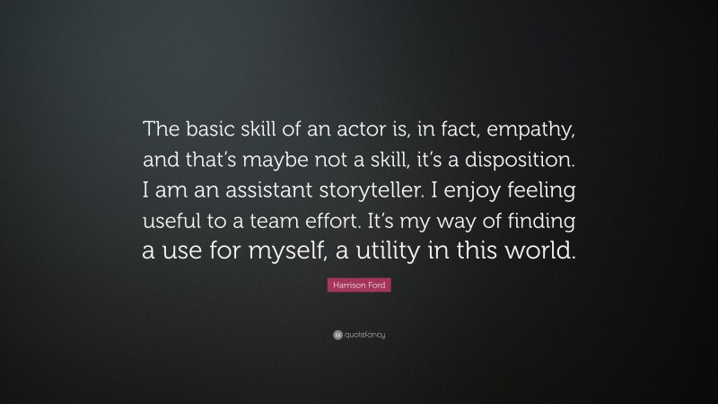Harrison Ford Quote: “The basic skill of an actor is, in fact, empathy, and that’s maybe not a skill, it’s a disposition. I am an assistant storyteller. I enjoy feeling useful to a team effort. It’s my way of finding a use for myself, a utility in this world.”