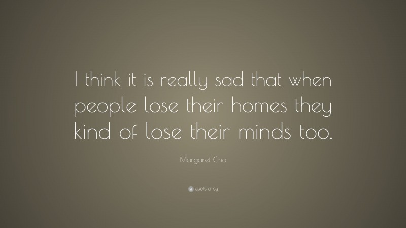 Margaret Cho Quote: “I think it is really sad that when people lose their homes they kind of lose their minds too.”