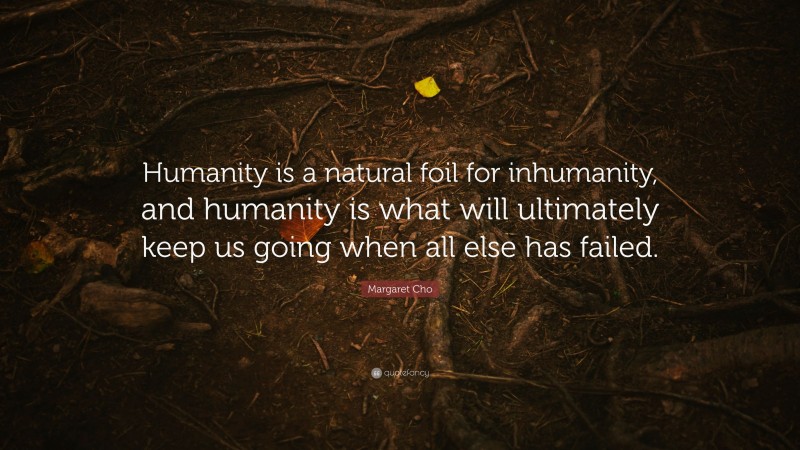 Margaret Cho Quote: “Humanity is a natural foil for inhumanity, and humanity is what will ultimately keep us going when all else has failed.”