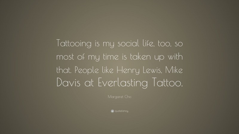 Margaret Cho Quote: “Tattooing is my social life, too, so most of my time is taken up with that. People like Henry Lewis, Mike Davis at Everlasting Tattoo.”