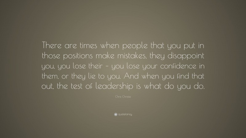 Chris Christie Quote: “There are times when people that you put in those positions make mistakes, they disappoint you, you lose their – you lose your confidence in them, or they lie to you. And when you find that out, the test of leadership is what do you do.”