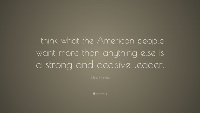 Chris Christie Quote: “I think what the American people want more than anything else is a strong and decisive leader.”