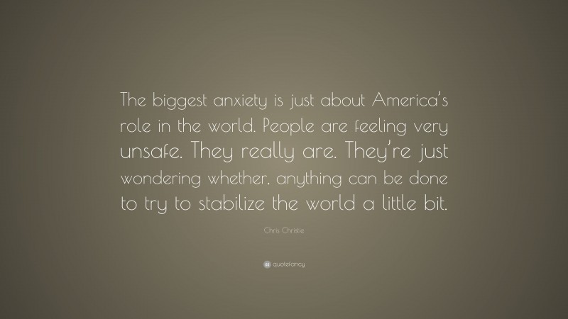 Chris Christie Quote: “The biggest anxiety is just about America’s role in the world. People are feeling very unsafe. They really are. They’re just wondering whether, anything can be done to try to stabilize the world a little bit.”