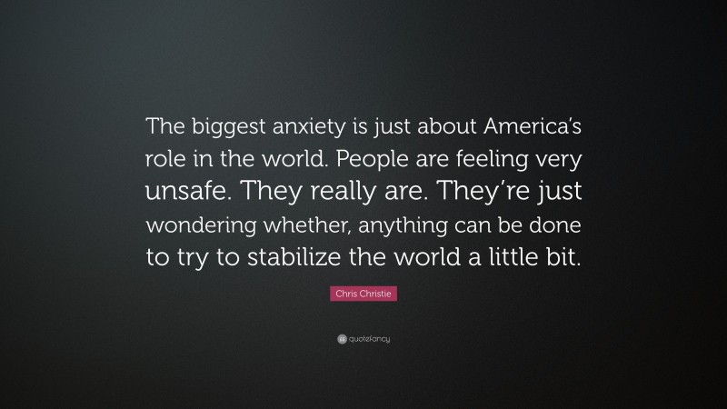 Chris Christie Quote: “The biggest anxiety is just about America’s role in the world. People are feeling very unsafe. They really are. They’re just wondering whether, anything can be done to try to stabilize the world a little bit.”