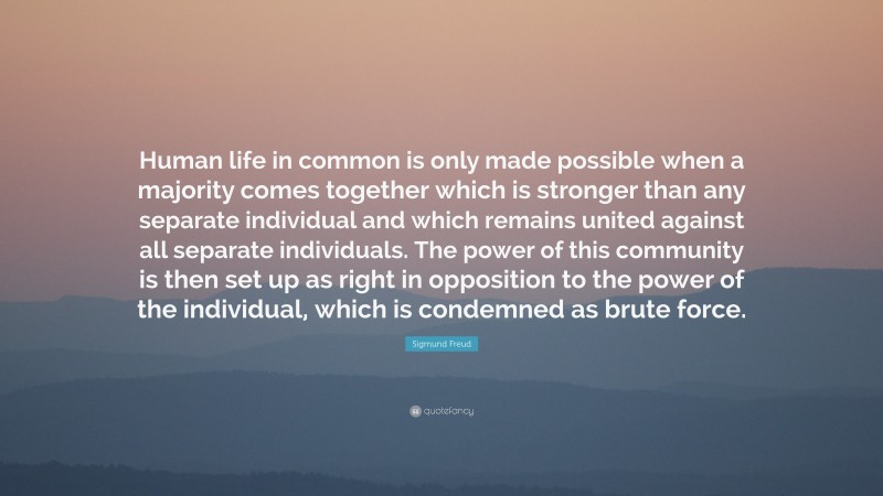Sigmund Freud Quote: “Human life in common is only made possible when a majority comes together which is stronger than any separate individual and which remains united against all separate individuals. The power of this community is then set up as right in opposition to the power of the individual, which is condemned as brute force.”