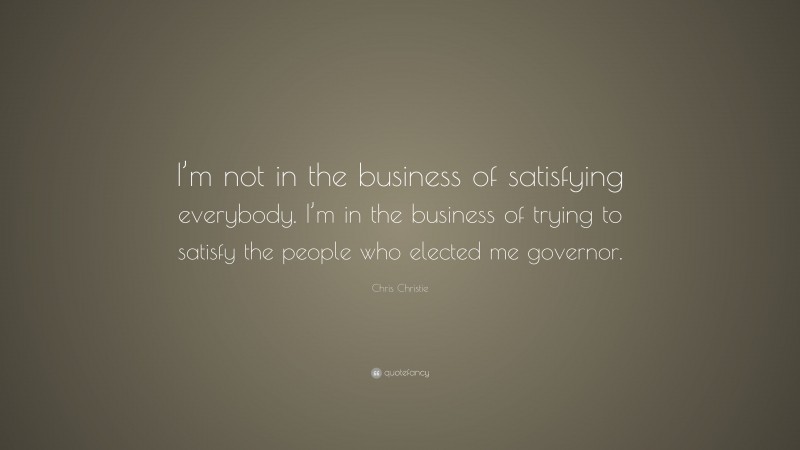 Chris Christie Quote: “I’m not in the business of satisfying everybody. I’m in the business of trying to satisfy the people who elected me governor.”