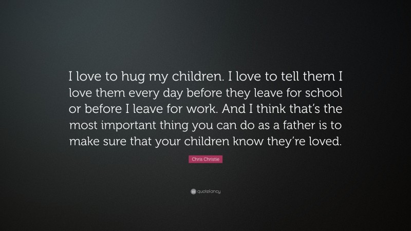 Chris Christie Quote: “I love to hug my children. I love to tell them I love them every day before they leave for school or before I leave for work. And I think that’s the most important thing you can do as a father is to make sure that your children know they’re loved.”