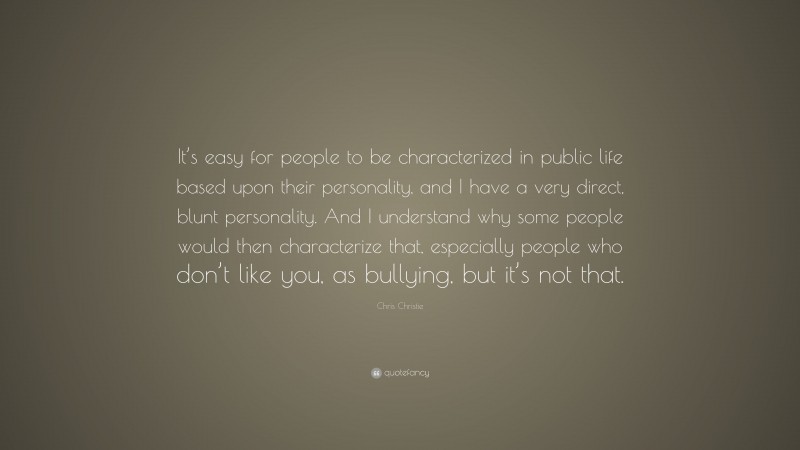 Chris Christie Quote: “It’s easy for people to be characterized in public life based upon their personality, and I have a very direct, blunt personality. And I understand why some people would then characterize that, especially people who don’t like you, as bullying, but it’s not that.”