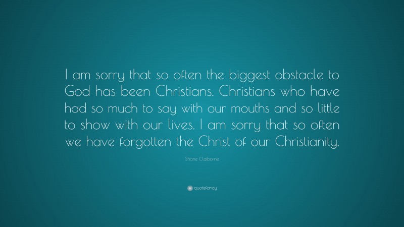 Shane Claiborne Quote: “I am sorry that so often the biggest obstacle to God has been Christians. Christians who have had so much to say with our mouths and so little to show with our lives. I am sorry that so often we have forgotten the Christ of our Christianity.”