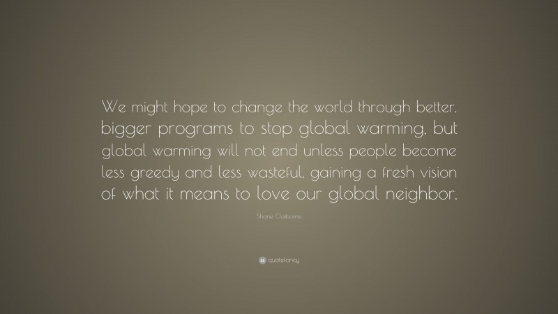 Shane Claiborne Quote: “We might hope to change the world through better, bigger programs to stop global warming, but global warming will not end unless people become less greedy and less wasteful, gaining a fresh vision of what it means to love our global neighbor.”