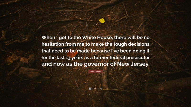 Chris Christie Quote: “When I get to the White House, there will be no hesitation from me to make the tough decisions that need to be made because I’ve been doing it for the last 13 years as a former federal prosecutor and now as the governor of New Jersey.”