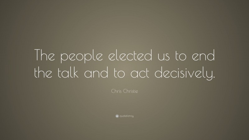 Chris Christie Quote: “The people elected us to end the talk and to act decisively.”
