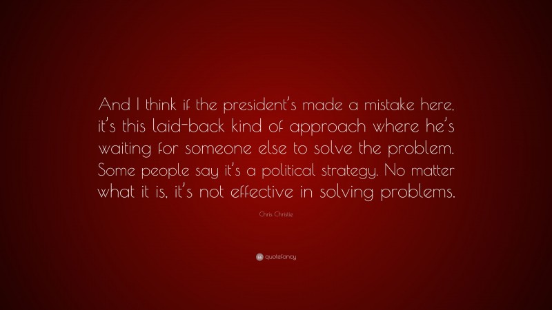 Chris Christie Quote: “And I think if the president’s made a mistake here, it’s this laid-back kind of approach where he’s waiting for someone else to solve the problem. Some people say it’s a political strategy. No matter what it is, it’s not effective in solving problems.”