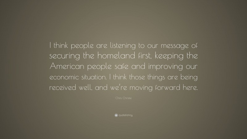 Chris Christie Quote: “I think people are listening to our message of securing the homeland first, keeping the American people safe and improving our economic situation. I think those things are being received well, and we’re moving forward here.”